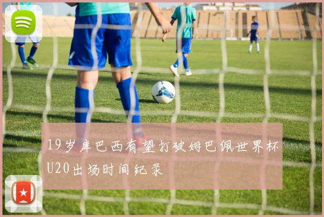19岁库巴西有望打破姆巴佩世界杯U20出场时间纪录