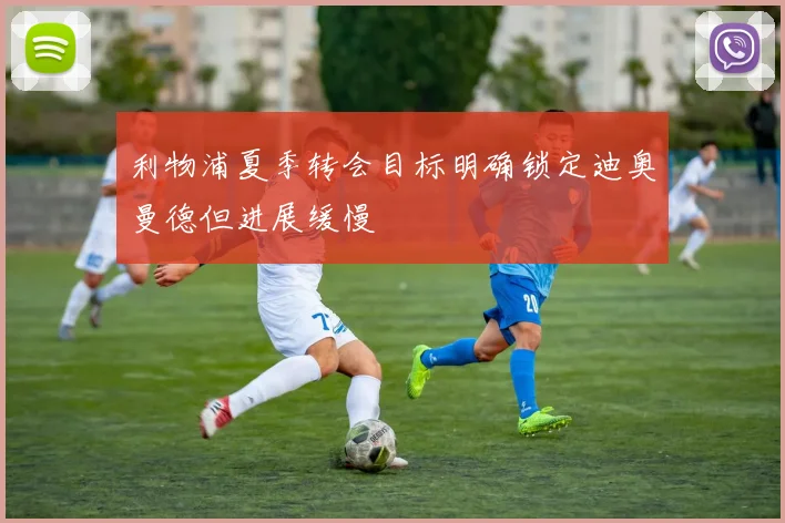 利物浦夏季转会目标明确锁定迪奥曼德但进展缓慢
