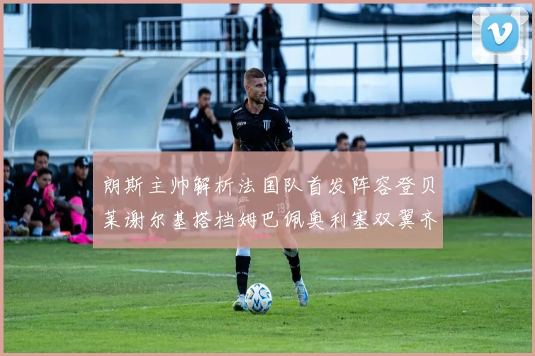 朗斯主帅解析法国队首发阵容登贝莱谢尔基搭档姆巴佩奥利塞双翼齐飞