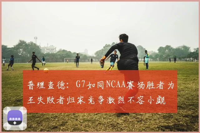 普理查德：G7如同NCAA赛场胜者为王失败者归家竞争激烈不容小觑