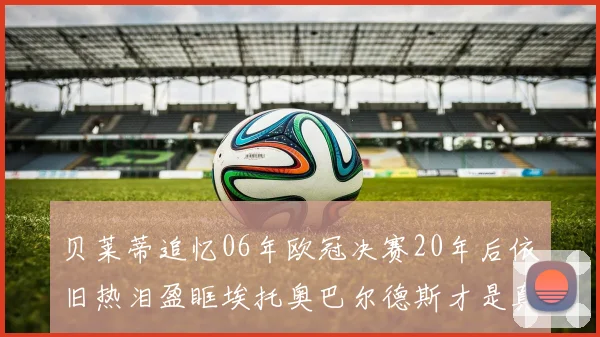 贝莱蒂追忆06年欧冠决赛20年后依旧热泪盈眶埃托奥巴尔德斯才是真正的英雄