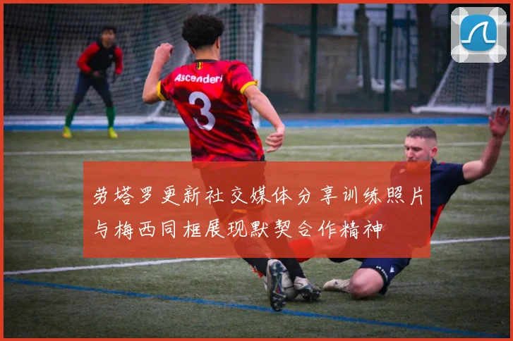 劳塔罗更新社交媒体分享训练照片与梅西同框展现默契合作精神