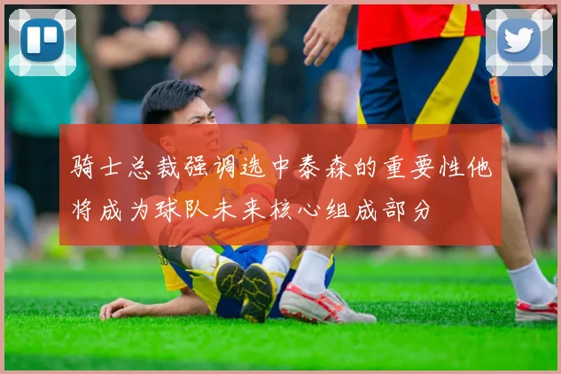 骑士总裁强调选中泰森的重要性他将成为球队未来核心组成部分