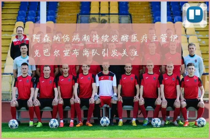 阿森纳伤病潮持续发酵医疗主管伊克巴尔宣布离队引发关注