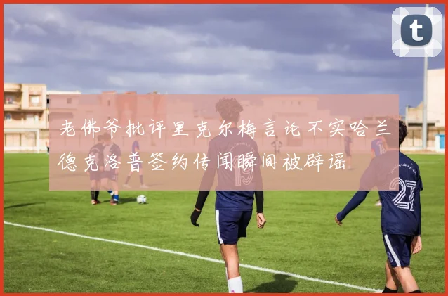 老佛爷批评里克尔梅言论不实哈兰德克洛普签约传闻瞬间被辟谣