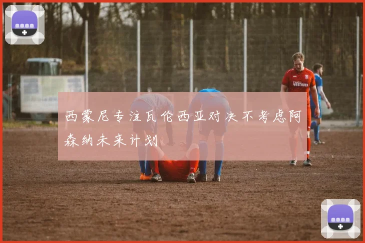 西蒙尼专注瓦伦西亚对决不考虑阿森纳未来计划