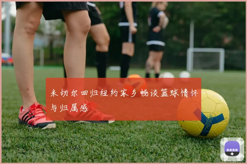 米切尔回归纽约家乡畅谈篮球情怀与归属感